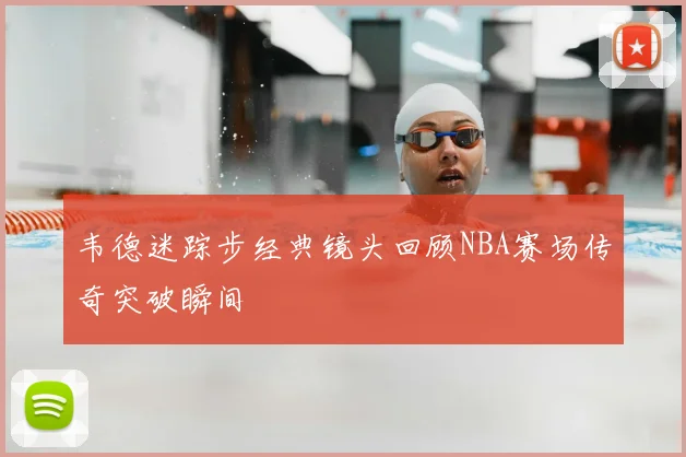 韦德迷踪步经典镜头回顾NBA赛场传奇突破瞬间