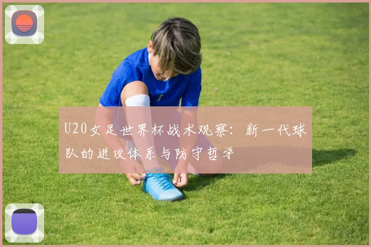 U20女足世界杯战术观察：新一代球队的进攻体系与防守哲学