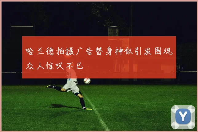 哈兰德拍摄广告替身神似引发围观众人惊叹不已
