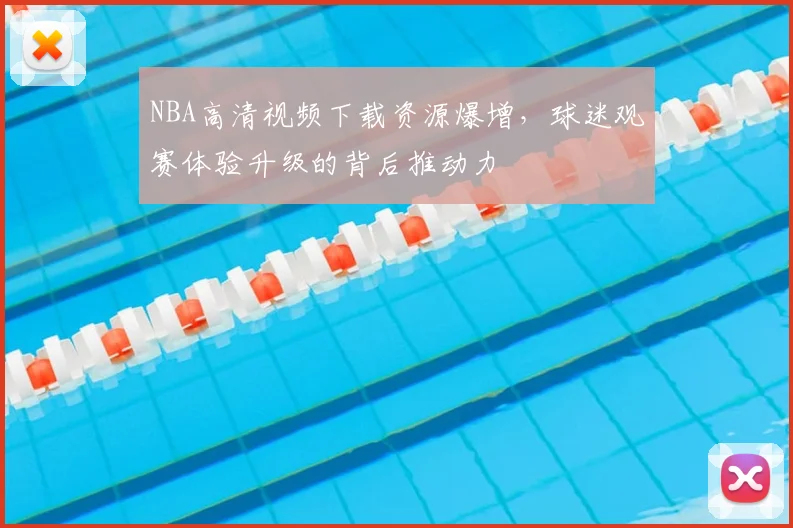 NBA高清视频下载资源爆增,球迷观赛体验升级的背后推动力
