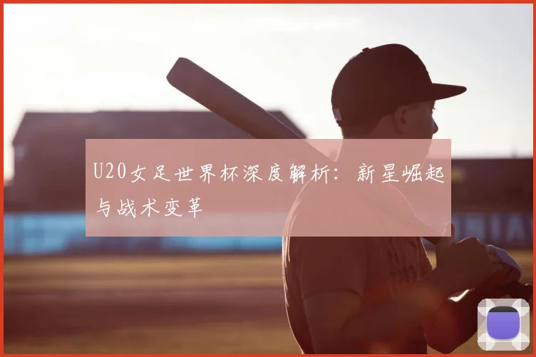 U20女足世界杯深度解析：新星崛起与战术变革