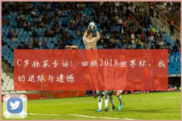 C罗独家专访：回顾2018世界杯，我的进球与遗憾