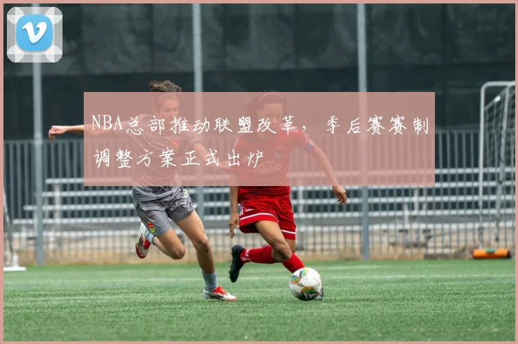 NBA总部推动联盟改革，季后赛赛制调整方案正式出炉