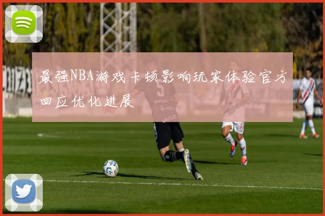 最强NBA游戏卡顿影响玩家体验官方回应优化进展