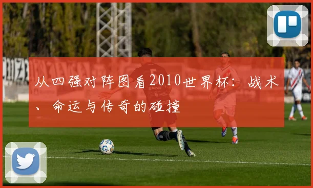 从四强对阵图看2010世界杯：战术、命运与传奇的碰撞