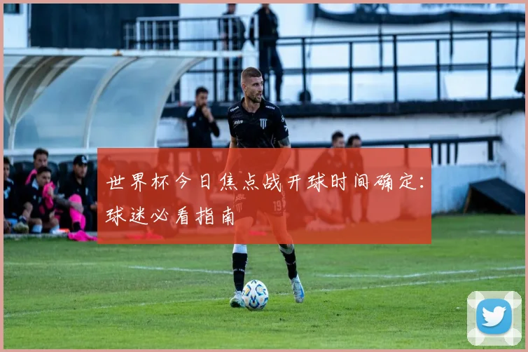 世界杯今日焦点战开球时间确定：球迷必看指南