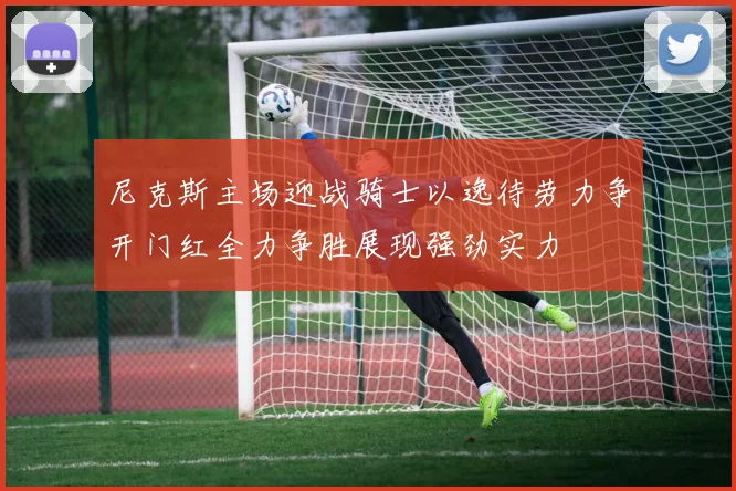 尼克斯主场迎战骑士以逸待劳力争开门红全力争胜展现强劲实力