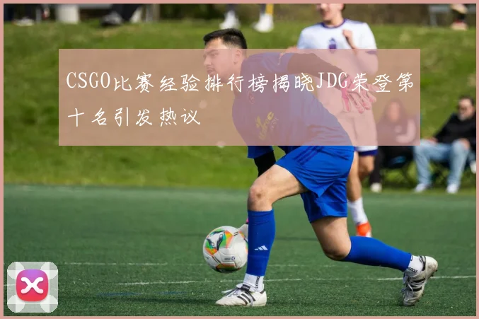 CSGO比赛经验排行榜揭晓JDG荣登第十名引发热议