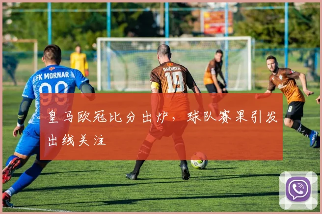 皇马欧冠比分出炉，球队赛果引发出线关注