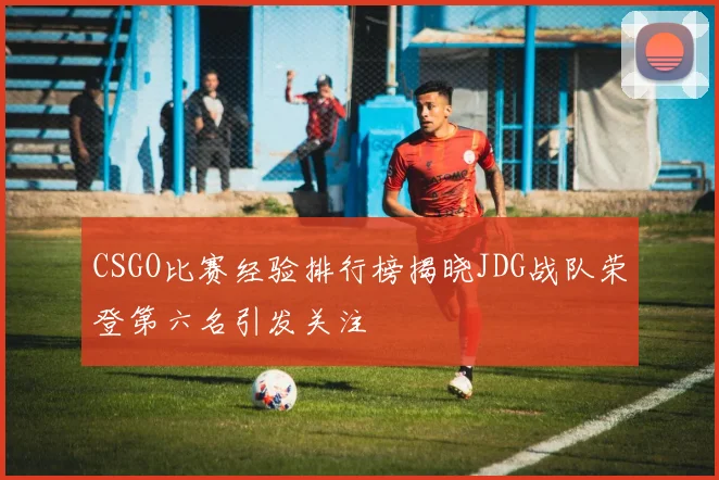 CSGO比赛经验排行榜揭晓JDG战队荣登第六名引发关注