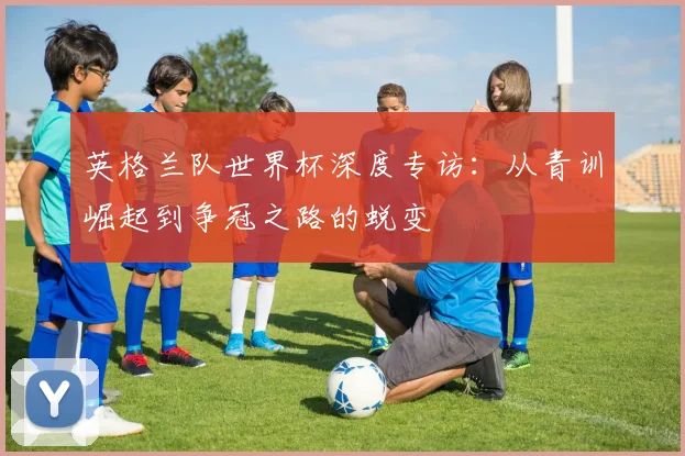 英格兰队世界杯深度专访：从青训崛起到争冠之路的蜕变
