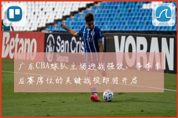 广东CBA球队主场迎战强敌,争夺季后赛席位的关键战役即将开启