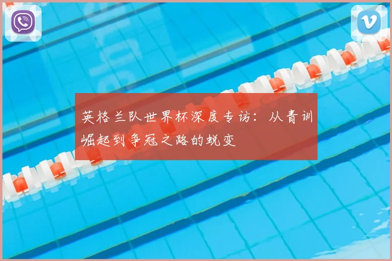 英格兰队世界杯深度专访：从青训崛起到争冠之路的蜕变