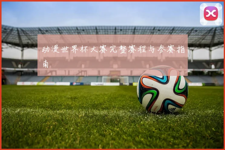 动漫世界杯大赛完整赛程与参赛指南