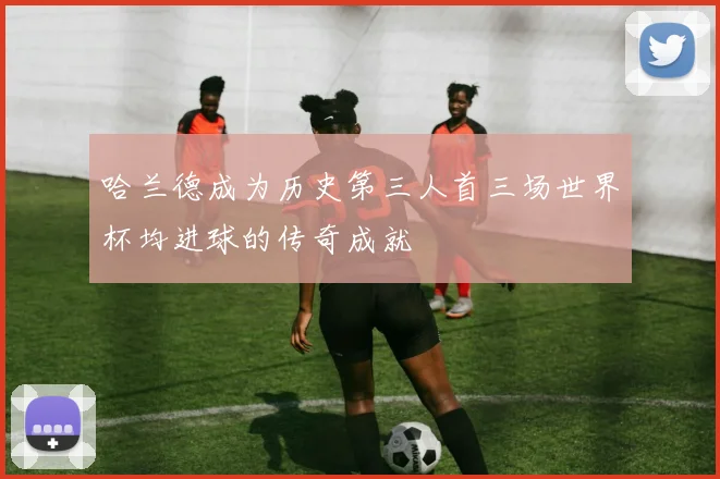 哈兰德成为历史第三人首三场世界杯均进球的传奇成就