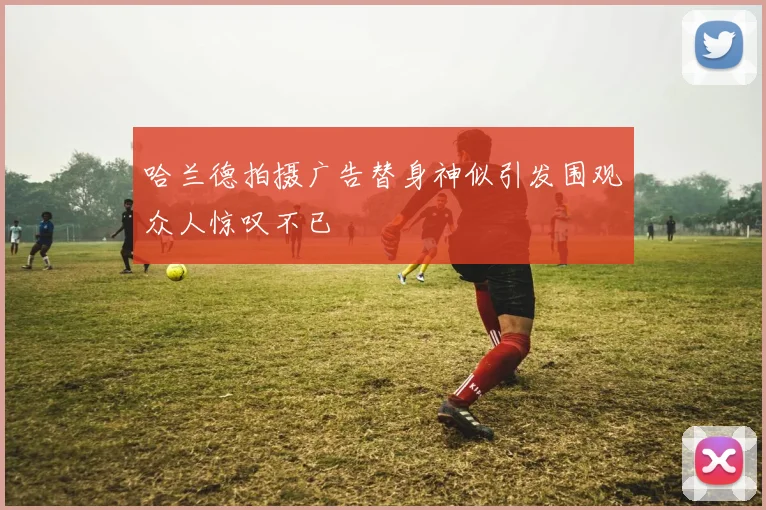 哈兰德拍摄广告替身神似引发围观众人惊叹不已