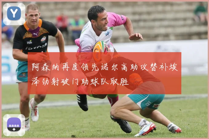 阿森纳再度领先诺尔高助攻替补埃泽劲射破门助球队取胜