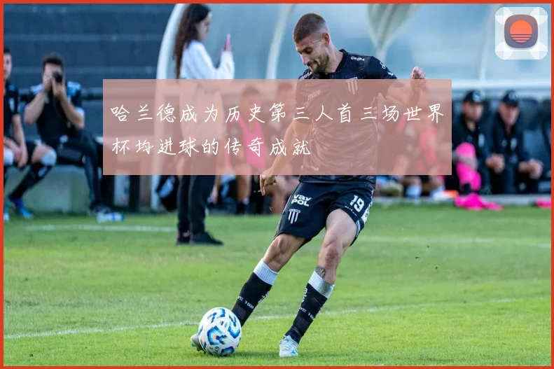 哈兰德成为历史第三人首三场世界杯均进球的传奇成就
