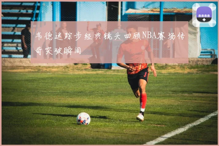 韦德迷踪步经典镜头回顾NBA赛场传奇突破瞬间