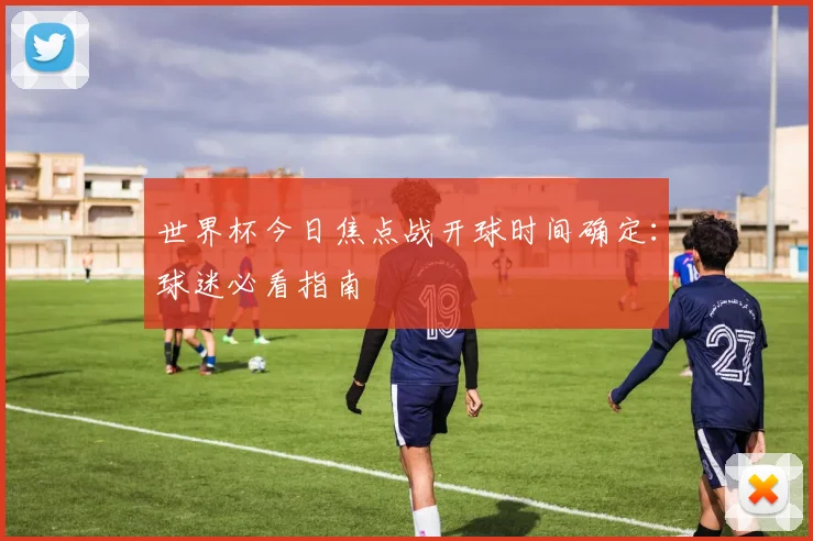 世界杯今日焦点战开球时间确定：球迷必看指南