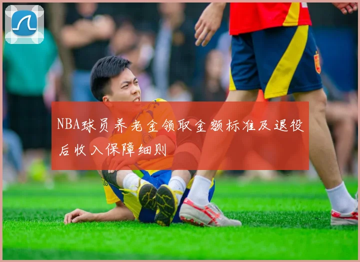 NBA球员养老金领取金额标准及退役后收入保障细则