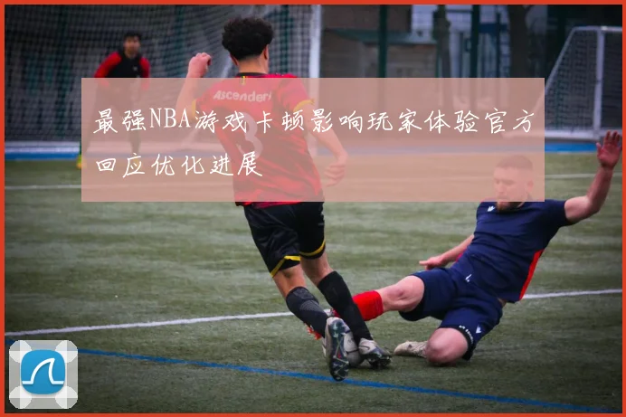 最强NBA游戏卡顿影响玩家体验官方回应优化进展