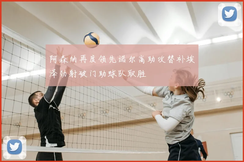 阿森纳再度领先诺尔高助攻替补埃泽劲射破门助球队取胜