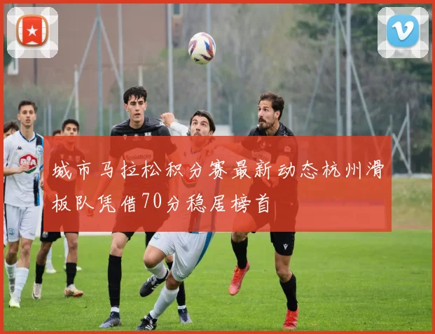 城市马拉松积分赛最新动态杭州滑板队凭借70分稳居榜首
