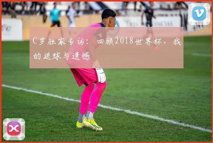 C罗独家专访：回顾2018世界杯，我的进球与遗憾