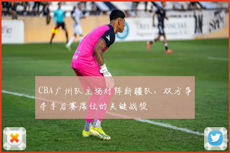 CBA广州队主场对阵新疆队，双方争夺季后赛席位的关键战役