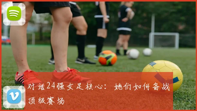 对话24强女足核心：她们如何备战顶级赛场