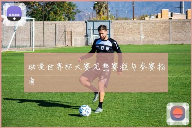动漫世界杯大赛完整赛程与参赛指南